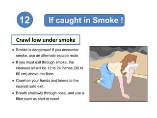 12                  If caught in Smoke !

  Crawl low under smoke
● Smoke is dangerous! If you encounter
  smoke, use an alternate escape route.
● If you must exit through smoke, the
  cleanest air will be 12 to 24 inches (30 to
  60 cm) above the floor.
● Crawl on your hands and knees to the
  nearest safe exit.
● Breath shallowly through nose, and use a
  filter such as shirt or towel.
 