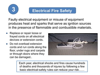 3               Electrical Fire Safety

 Faulty electrical equipment or misuse of equipment
 produces heat and sparks that serve as ignition sources
 in the presence of flammable and combustible materials.
● Replace or repair loose or
  frayed cords on all electrical
  devices or extension cords.
● Do not overload extension
  cords and run cords along the
  floor, under rugs and carpets
  or through doors where they
  can be damaged..

          Each year, electrical shocks and fires cause hundreds
          of deaths and thousands of injures by following a few
          basic electrical-safety rules can reduce your risk……
 
