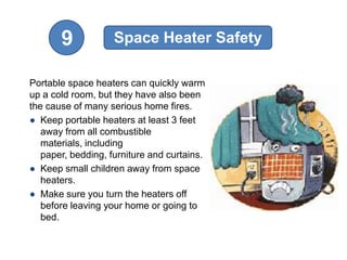 9            Space Heater Safety

Portable space heaters can quickly warm
up a cold room, but they have also been
the cause of many serious home fires.
● Keep portable heaters at least 3 feet
   away from all combustible
   materials, including
   paper, bedding, furniture and curtains.
● Keep small children away from space
   heaters.
● Make sure you turn the heaters off
   before leaving your home or going to
   bed.
 
