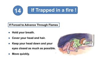 If Trapped in a fire !
    14

If Forced to Advance Through Flames

● Hold your breath.

● Cover your head and hair.

● Keep your head down and your
  eyes closed as much as possible.

● Move quickly.
 
