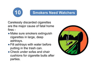 10            Smokers Need Watchers

Carelessly discarded cigarettes
are the major cause of fatal home
fires -
● Make sure smokers extinguish
   cigarettes in large, deep
   ashtrays.
● Fill ashtrays with water before
   putting in the trash can.
● Check under sofas and chair
   cushions for cigarette butts after
   parties.
 