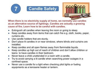 7             Candle Safety

When there is no electricity supply at home, we normally use candles
as an alternative source of lightings. Candles are actually a growing
cause of fire. Learn how to be careful with candles.
● Extinguish all candles when leaving the room or going to sleep.
● Keep candles away from items that can catch fire e.g. cloth, books, paper,
  curtains etc.
● Use candle holders that are sturdy.
● Don’t place lit candles in or near windows, where blinds and curtains are
  installed.
● Keep candles and all open flames away from flammable liquids.
● Keep candles up high out of reach of children and don’t allow children or
  teens to have candles in their bedroom.
● Never leave a child unattended in a room with a candle.
● Try to avoid carrying a lit candle when searching power outages in a
  confined space.
● Never use a candle for a light when checking pilot lights or fueling
  equipments as a kerosene heater or lantern.
 