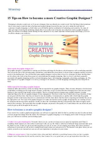Wisestep http://content.wisestep.com/15-tips-become-creative-graphic-designer/
15 Tips on How to become a more Creative Graphic Designer?
Designing is already a creative art, so if you are a designer, then you already are a creative soul. Now the thing is that sometimes
due to time crunch, creativity takes a backseat and inspired designs become the easy way out to satiate the taste buds of
customers. Graphic designing is a field where you will find the perfect combination of technology and creativity. So, some of
them get stuck in learning the technology deeply. But, if you really want to become one of the best creative graphic designers,
then you will have to undergo formal training for that, education is very much important. Without proper knowledge, you won’t
be able to enhance your creativity.
What exactly the graphic designer do?
The graphic designer is responsible for coming up with ideas and design for brochures, advertisement as well as marketing materials.
They are not the face of the advertisements, instead they work behind the closed doors, in front of their computers and they also have
access to the drafting tools. You will find that some graphic designers work on their own as it is a business for them, but then there
are few others who work in big firms as part of a team dedicated for graphic designing. Here is a list of work that is generally
associated with graphic designing and they are book designing, logos, web designing, typography, advertising, packaging, etc. The
main objective of a graphic designer is to convey a message to its customer, so while designing something they must keep this in
mind.
Skills required for becoming a graphic designer:
Analytical skills and creativity are the two things that are required in any graphic designer. There are many designers, who feel more
comfortable in chalking out the rough sketch on paper, so that they can give an idea about their thought process and once the client
finalizes it, they start the final sketch on the computer. This is a common practice amongst many graphic designers. Another
important thing in the life of a graphic designer is time management. They have to take care of many tasks at a go, therefore, if they
are not good with their time, then they are bound to miss the deadline. Communication is another skill, which helps the graphic
designers in their work because they have to communicate with the client about what the client is expecting and whether they are on
the right path or not. The work of the graphic designer is to make sure that the creative graphic designing they are creating conveys
the emotions and answers all the questions visually. In short, the visual display that they will generate must make an impact on the
mind of the customers. The best quality that a graphic designer can possess is the quality of a visual thinker who can effectively and
creatively put up all his thoughts on the canvas.
How to become a creative graphic designer?
If you want to be a creative graphic designer, then you will have to acquire the skills for that too, and that can only be achieved when
you have proper knowledge about the matter. The techniques in graphic designing is ever changing and in order to keep up with that
pace, you will have to continue your knowledge quest.
1. Collect every piece that inspires: No matter where you are, you have to keep your eyes open for inspiration and if there is
something which inspires you, then collect it and keep it with you in a file. Make a collection of different things and stack them up in
the folder or a box, so that you can access them anytime you want. If, in case, you are running out of ideas, then refer to all these
collections of yours and you will see how wonderful and creative ideas you can get out of it. The Internet is one place where you can
explore as much as you want and you can save all your inspiration in one place on your system.
2. Blogs are a great source: Now everybody writes a blog and that is definitely a good thing because when you have a graphic
designer write a blog about his life and his creativity, then it makes for a very good read, you can get inspirations from there too.
Object 1
 
