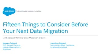 Fifteen Things to Consider Before
Your Next Data Migration
​ Naveen Gabrani
​ CEO, Astrea IT Services
​ ngabrani@astreait.com
​ @ngabrani
​ 
Getting ready for your Data Migration project
​ Jonathan Osgood
​ Technical Architect, Tact Global
​ Jonathan@tact.global
​ 
 