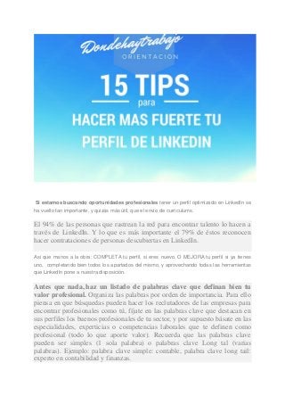 Si estamos buscando oportunidades profesionales tener un perfil optimizado en LinkedIn se ha vuelto tan importante, y quizás más útil, que el envío de currículums. El 94% de las personas que rastrean la red para encontrar talento lo hacen a través de LinkedIn. Y lo que es más importante el 79% de éstos reconocen hacer contrataciones de personas descubiertas en LinkedIn. Así que manos a la obra: COMPLETA tu perfil, si eres nuevo, O MEJORA tu perfil si ya tienes uno, completando bien todos los apartados del mismo, y aprovechando todas las herramientas que LinkedIn pone a nuestra disposición. Antes que nada, haz un listado de palabras clave que definan bien tu valor profesional. Organiza las palabras por orden de importancia. Para ello piensa en que búsquedas pueden hacer los reclutadores de las empresas para encontrar profesionales como tú, fíjate en las palabras clave que destacan en sus perfiles los buenos profesionales de tu sector, y por supuesto básate en las especialidades, experticias o competencias laborales que te definen como profesional (todo lo que aporte valor). Recuerda que las palabras clave pueden ser simples (1 sola palabra) o palabras clave Long tal (varias palabras). Ejemplo: palabra clave simple: contable, palabra clave long tail: experto en contabilidad y finanzas.  