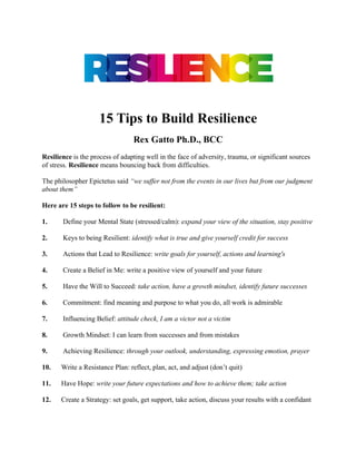 15 Tips to Build Resilience
Rex Gatto Ph.D., BCC
Resilience is the process of adapting well in the face of adversity, trauma, or significant sources
of stress. Resilience means bouncing back from difficulties.
The philosopher Epictetus said “we suffer not from the events in our lives but from our judgment
about them”
Here are 15 steps to follow to be resilient:
1. Define your Mental State (stressed/calm): expand your view of the situation, stay positive
2. Keys to being Resilient: identify what is true and give yourself credit for success
3. Actions that Lead to Resilience: write goals for yourself, actions and learning's
4. Create a Belief in Me: write a positive view of yourself and your future
5. Have the Will to Succeed: take action, have a growth mindset, identify future successes
6. Commitment: find meaning and purpose to what you do, all work is admirable
7. Influencing Belief: attitude check, I am a victor not a victim
8. Growth Mindset: I can learn from successes and from mistakes
9. Achieving Resilience: through your outlook, understanding, expressing emotion, prayer
10. Write a Resistance Plan: reflect, plan, act, and adjust (don’t quit)
11. Have Hope: write your future expectations and how to achieve them; take action
12. Create a Strategy: set goals, get support, take action, discuss your results with a confidant
 