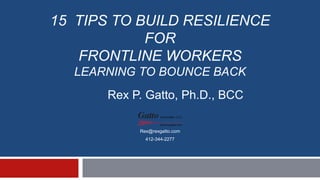 15 TIPS TO BUILD RESILIENCE
FOR
FRONTLINE WORKERS
LEARNING TO BOUNCE BACK
Rex@rexgatto.com
412-344-2277
Rex P. Gatto, Ph.D., BCC
 