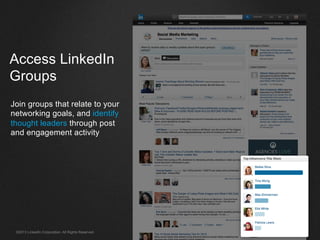 ©2013 LinkedIn Corporation. All Rights Reserved.
Access LinkedIn
Groups
Join groups that relate to your
networking goals, and identify
thought leaders through post
and engagement activity
 