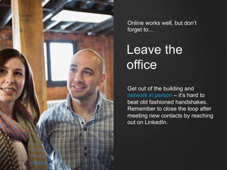 Leave the
office
Get out of the building and
network in person – it’s hard to
beat old fashioned handshakes.
Remember to close the loop after
meeting new contacts by reaching
out on LinkedIn.
Online works well, but don’t
forget to…
 