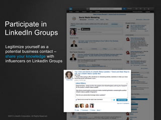 ©2013 LinkedIn Corporation. All Rights Reserved.
Participate in
LinkedIn Groups
Legitimize yourself as a
potential business contact –
share your knowledge with
influencers on LinkedIn Groups
 