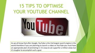 15 TIPS TO OPTIMISE
YOUR YOUTUBE CHANNEL
As we all know that after Google, YouTube is the 2nd largest search engine in the
world therefore if you are planning to launch a video on YouTube you must have
an appropriate plan of promoting it. It is easy to set a goal for a million views but
it’s tougher to accomplish such a goal.
 