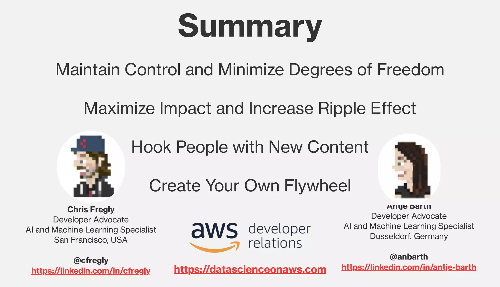 Summary
Maintain Control and Minimize Degrees of Freedom
Maximize Impact and Increase Ripple Effect
Hook People with New Content
Create Your Own Flywheel
Chris Fregly
Developer Advocate
AI and Machine Learning Specialist
San Francisco, USA
@cfregly
https://linkedin.com/in/cfregly
Antje Barth
Developer Advocate
AI and Machine Learning Specialist
Dusseldorf, Germany
@anbarth
https://linkedin.com/in/antje-barthhttps://datascienceonaws.com
 