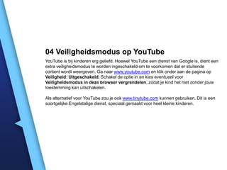 04 Veiligheidsmodus op YouTube
YouTube is bij kinderen erg geliefd. Hoewel YouTube een dienst van Google is, dient een
extra veiligheidsmodus te worden ingeschakeld om te voorkomen dat er stuitende
content wordt weergeven. Ga naar www.youtube.com en klik onder aan de pagina op
Veiligheid: Uitgeschakeld. Schakel de optie in en kies eventueel voor
Veiligheidsmodus in deze browser vergrendelen, zodat je kind het niet zonder jouw
toestemming kan uitschakelen.
Als alternatief voor YouTube zou je ook www.tinytube.com kunnen gebruiken. Dit is een
soortgelijke Engelstalige dienst, speciaal gemaakt voor heel kleine kinderen.

 