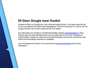 05 Geen Google maar Koekel
Hoewel de filters op Google een hoop materiaal tegenhouden, is het geen garantie dat
er toch vervelende informatie wordt weergegeven. Het kan handig zijn om vooral voor de
jongste kinderen een andere zoekmachine in te stellen.
Een alternatief voor Google is de Nederlandstalige website www.koekeltjes.nl. Deze
website gebruikt naast Googles filters ook een eigen lijst bij met ‘foute’ websites en
zoekresultaten. Naast een zoekmachine biedt Koekeltjes ook zelf een aantal links naar
andere kindvriendelijke websites en spelletjes.
Voor schoolgaande kinderen is de zoekmachine www.meestersipke.nl een leuke
startpagina.

 