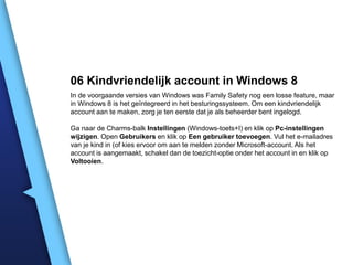 06 Kindvriendelijk account in Windows 8
In de voorgaande versies van Windows was Family Safety nog een losse feature, maar
in Windows 8 is het geïntegreerd in het besturingssysteem. Om een kindvriendelijk
account aan te maken, zorg je ten eerste dat je als beheerder bent ingelogd.
Ga naar de Charms-balk Instellingen (Windows-toets+I) en klik op Pc-instellingen
wijzigen. Open Gebruikers en klik op Een gebruiker toevoegen. Vul het e-mailadres
van je kind in (of kies ervoor om aan te melden zonder Microsoft-account. Als het
account is aangemaakt, schakel dan de toezicht-optie onder het account in en klik op
Voltooien.

 