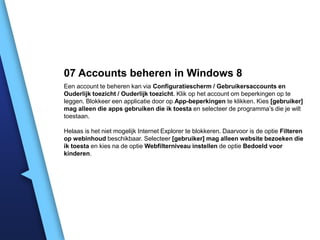 07 Accounts beheren in Windows 8
Een account te beheren kan via Configuratiescherm / Gebruikersaccounts en
Ouderlijk toezicht / Ouderlijk toezicht. Klik op het account om beperkingen op te
leggen. Blokkeer een applicatie door op App-beperkingen te klikken. Kies [gebruiker]
mag alleen die apps gebruiken die ik toesta en selecteer de programma’s die je wilt
toestaan.
Helaas is het niet mogelijk Internet Explorer te blokkeren. Daarvoor is de optie Filteren
op webinhoud beschikbaar. Selecteer [gebruiker] mag alleen website bezoeken die
ik toesta en kies na de optie Webfilterniveau instellen de optie Bedoeld voor
kinderen.

 