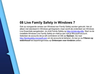 08 Live Family Safety in Windows 7
Ook op voorgaande versies van Windows kan Family Safety worden gebruikt. Het zit
alleen niet standaard in Windows geïntegreerd, maar wordt als onderdeel van Windows
Live Essentials aangeboden. Je vindt Family Safety op http://ct.link.idg.nl/le. Start na de
installatie Windows Live Family Safety en meld je aan met je Microsoft-account.
Selecteer de accounts die je wilt controleren en klik op Opslaan. Ga naar
http://familysafety.microsoft.com om de accounts te beheren. Zo kan je via Filteren op
webinhoud het beperkingsniveau op Ontworpen voor kinderen zetten.

 