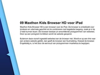 09 Maxthon Kids Browser HD voor iPad
Maxthon Kids Browser HD is een browser voor de iPad. De browser is ontwikkeld voor
kinderen en uitermate geschikt om te combineren met begeleide toegang, zoals je in tip
2 hebt kunnen lezen. De browser bestaat uit verschillende pictogrammen van websites.
Door op een pictogram te klikken wordt de website geopend.
Buitenom deze vooraf ingesteld websites kan de browser niet. Wordt er op een link naar
een andere website geklikt, dan geeft de browser een foutmelding. Hoewel de browser
Engelstalig is, is het door de eenvoud van pictogrammen moeiteloos te begrijpen.

 