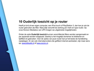 10 Ouderlijk toezicht op je router
Heeft je kind al een eigen computer, een iPod touch of PlayStation 3, dan kan je ook de
router gebruiken als filter. Natuurlijk verschilt de werking per merk en type router. Op
onze Horizon Mediabox van UPC kregen we uitgebreide mogelijkheden.
Onder de optie Ouderlijk toezicht kunnen verschillende filters worden aangemaakt en
per apparaat worden toegepast. Daarbij is het mogelijk domeinen te blokkeren en
tijdfilters te gebruiken. Voor de opties van jouw router kan je het beste de handleiding
raadplegen. Er zijn ook internetproviders die gefilterd internet aanbieden, kijk maar eens
op: www.kliksafe.nl of www.socon.nl.

 