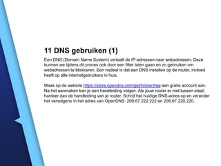 11 DNS gebruiken (1)
Een DNS (Domain Name System) vertaalt de IP-adressen naar webadressen. Deze
kunnen we tijdens dit proces ook door een filter laten gaan en zo gebruiken om
webadressen te blokkeren. Een nadeel is dat een DNS instellen op de router, invloed
heeft op alle internetgebruikers in huis.
Maak op de website https://store.opendns.com/get/home-free een gratis account aan.
Na het aanmaken kan je een handleiding volgen. Als jouw router er niet tussen staat,
hanteer dan de handleiding van je router. Schrijf het huidige DNS-adres op en verander
het vervolgens in het adres van OpenDNS: 208.67.222.222 en 208.67.220.220.

 