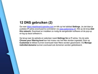 12 DNS gebruiken (2)
Ga naar https://dashboard.opendns.com en klik op het tabblad Settings. Je ziet daar je
publieke IP-adres (eventueel te controleren via www.watismijnip.nl). Klik op de knop Add
this network. Download en installeer zo nodig de aangeboden software uit de pop-up
en log op deze software in.
Ga terug naar de website en selecteer naast Settings for je IP-adres. Via de optie
Choose your filtering level kan het niveau van het filter worden ingesteld. Door op
Customize te klikken kunnen eventueel meer filters worden geactiveerd. Via Manage
individial domains kunnen eventueel ook domeinen worden geblokkeerd.

 