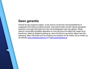 Geen garantie
Hoewel de tips enigszins helpen, is het nooit te voorkomen dat kwaadwillende of
ongepaste informatie je kinderen bereikt. Internetcriminelen worden steeds gehaaider,
waardoor sommige informatie toch door de beveiligingen heen kan glippen. Maak
daarom vooraf altijd duidelijke afspraken en zorg dat jouw kind altijd met vragen bij je
terecht kan. Merk je afwijkend gedrag op, steun het kind en ga samen kijken naar een
oplossing. Meer informatie over de omgang van kinderen en de media, kan je vinden op
de website www.mediaopvoeding.nl en www.mijnkindonline.nl.

 