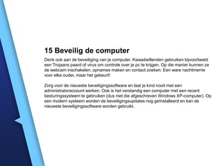 15 Beveilig de computer
Denk ook aan de beveiliging van je computer. Kwaadwillenden gebruiken bijvoorbeeld
een Trojaans paard of virus om controle over je pc te krijgen. Op die manier kunnen ze
de webcam inschakelen, opnames maken en contact zoeken. Een ware nachtmerrie
voor elke ouder, maar het gebeurt!
Zorg voor de nieuwste beveiligingssoftware en laat je kind nooit met een
administratoraccount werken. Ook is het verstandig een computer met een recent
besturingssysteem te gebruiken (dus niet die afgeschreven Windows XP-computer). Op
een modern systeem worden de beveiligingsupdates nog geïnstalleerd en kan de
nieuwste beveiligingssoftware worden gebruikt.

 