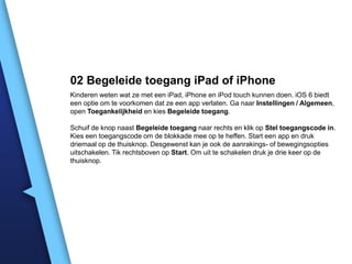 02 Begeleide toegang iPad of iPhone
Kinderen weten wat ze met een iPad, iPhone en iPod touch kunnen doen. iOS 6 biedt
een optie om te voorkomen dat ze een app verlaten. Ga naar Instellingen / Algemeen,
open Toegankelijkheid en kies Begeleide toegang.
Schuif de knop naast Begeleide toegang naar rechts en klik op Stel toegangscode in.
Kies een toegangscode om de blokkade mee op te heffen. Start een app en druk
driemaal op de thuisknop. Desgewenst kan je ook de aanrakings- of bewegingsopties
uitschakelen. Tik rechtsboven op Start. Om uit te schakelen druk je drie keer op de
thuisknop.

 