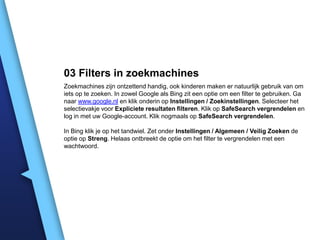 03 Filters in zoekmachines
Zoekmachines zijn ontzettend handig, ook kinderen maken er natuurlijk gebruik van om
iets op te zoeken. In zowel Google als Bing zit een optie om een filter te gebruiken. Ga
naar www.google.nl en klik onderin op Instellingen / Zoekinstellingen. Selecteer het
selectievakje voor Expliciete resultaten filteren. Klik op SafeSearch vergrendelen en
log in met uw Google-account. Klik nogmaals op SafeSearch vergrendelen.
In Bing klik je op het tandwiel. Zet onder Instellingen / Algemeen / Veilig Zoeken de
optie op Streng. Helaas ontbreekt de optie om het filter te vergrendelen met een
wachtwoord.

 