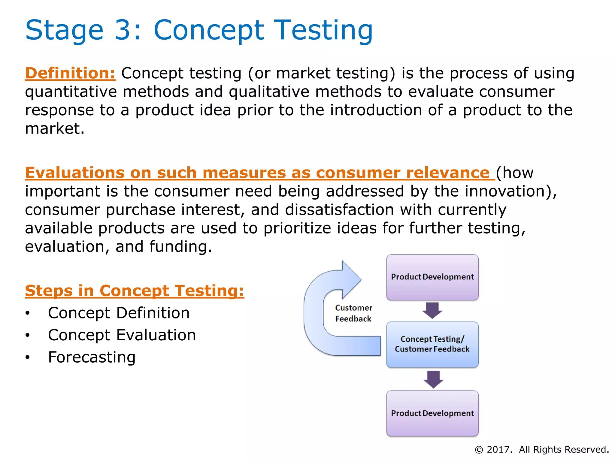 Stage 3: Concept Testing
Definition: Concept testing (or market testing) is the process of using
quantitative methods and qualitative methods to evaluate consumer
response to a product idea prior to the introduction of a product to the
market.
Evaluations on such measures as consumer relevance (how
important is the consumer need being addressed by the innovation),
consumer purchase interest, and dissatisfaction with currently
available products are used to prioritize ideas for further testing,
evaluation, and funding.
Steps in Concept Testing:
• Concept Definition
• Concept Evaluation
• Forecasting
© 2017. All Rights Reserved.
 