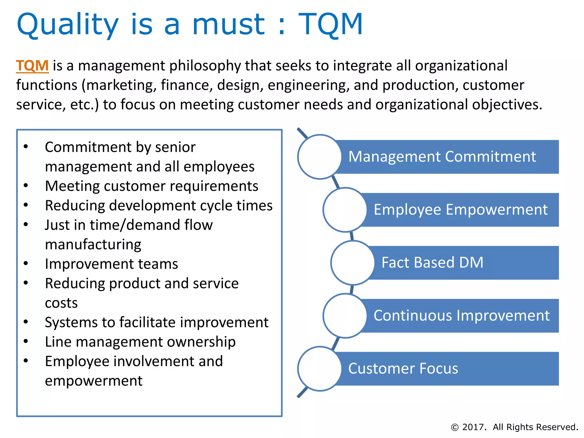 Quality is a must : TQM
TQM is a management philosophy that seeks to integrate all organizational
functions (marketing, finance, design, engineering, and production, customer
service, etc.) to focus on meeting customer needs and organizational objectives.
• Commitment by senior
management and all employees
• Meeting customer requirements
• Reducing development cycle times
• Just in time/demand flow
manufacturing
• Improvement teams
• Reducing product and service
costs
• Systems to facilitate improvement
• Line management ownership
• Employee involvement and
empowerment
Management Commitment
Employee Empowerment
Fact Based DM
Continuous Improvement
Customer Focus
© 2017. All Rights Reserved.
 