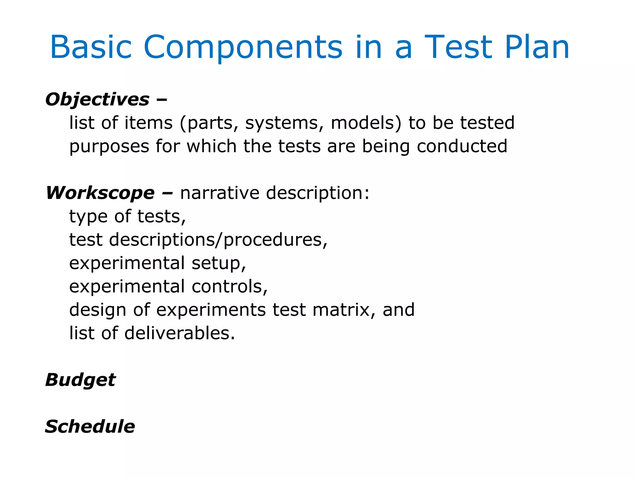 Objectives –
list of items (parts, systems, models) to be tested
purposes for which the tests are being conducted
Workscope – narrative description:
type of tests,
test descriptions/procedures,
experimental setup,
experimental controls,
design of experiments test matrix, and
list of deliverables.
Budget
Schedule
Basic Components in a Test Plan
 