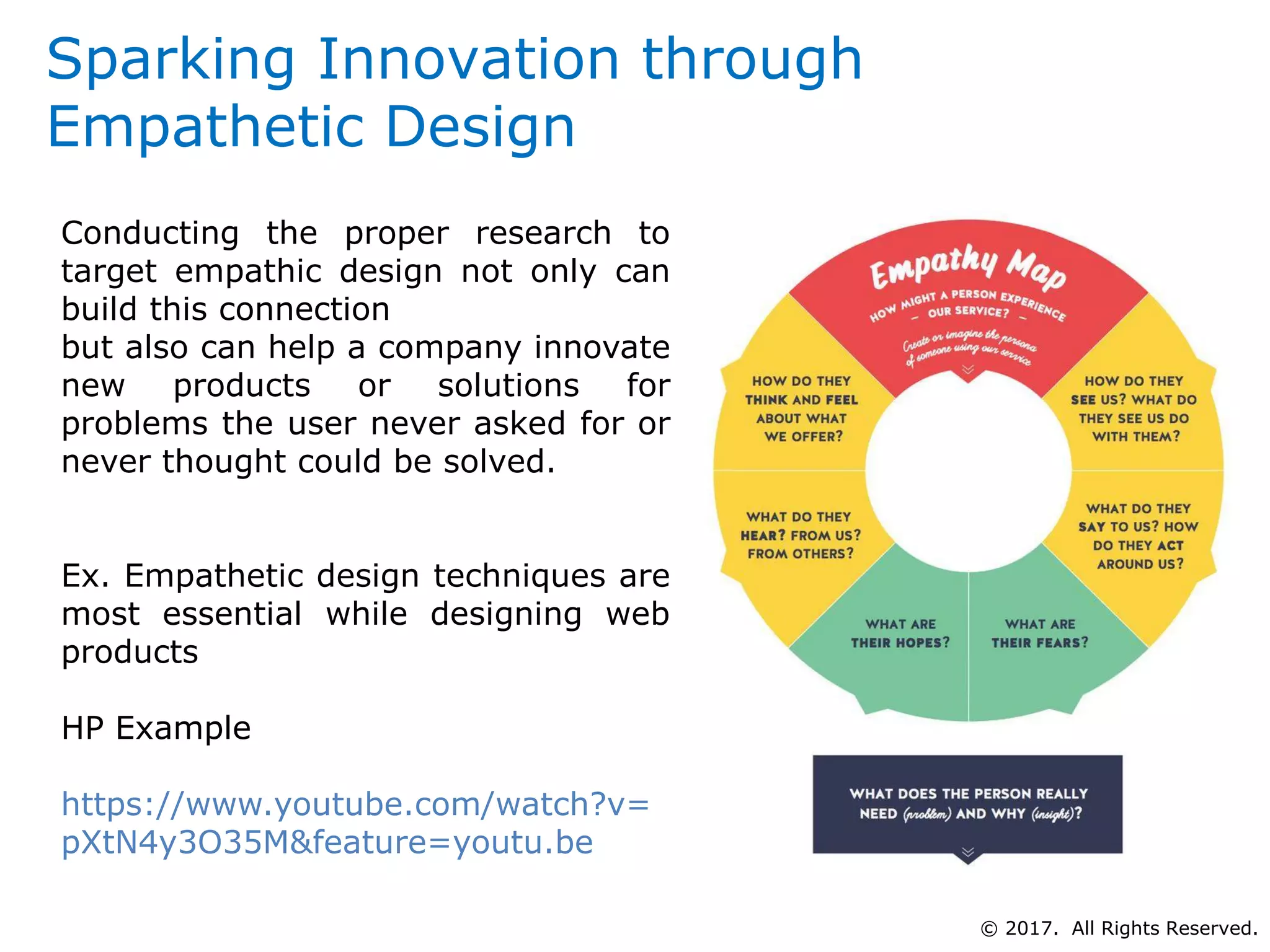 Sparking Innovation through
Empathetic Design
Conducting the proper research to
target empathic design not only can
build this connection
but also can help a company innovate
new products or solutions for
problems the user never asked for or
never thought could be solved.
Ex. Empathetic design techniques are
most essential while designing web
products
HP Example
https://www.youtube.com/watch?v=
pXtN4y3O35M&feature=youtu.be
© 2017. All Rights Reserved.
 