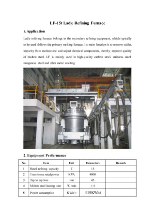 LF-15t Ladle Refining Furnace
1. Application
Ladle refining furnace belongs to the secondary refining equipment, which typically
to be used follows the primary melting furnace. Its main function is to remove sulfur,
impurity from molten steel and adjust chemical components, thereby, improve quality
of molten steel. LF is mainly used in high-quality carbon steel, stainless steel,
manganese steel and other metal smelting.
2. Equipment Performance
No. Item Unit Parameters Remark
1 Rated refining capacity T 15
2 Transformer rated power KVA 4000
3 Tap to tap time min 45
4 Molten steel heating rate °C /min ≥ 4
5 Power consumption KWh/ t ≤55KWh/t
 