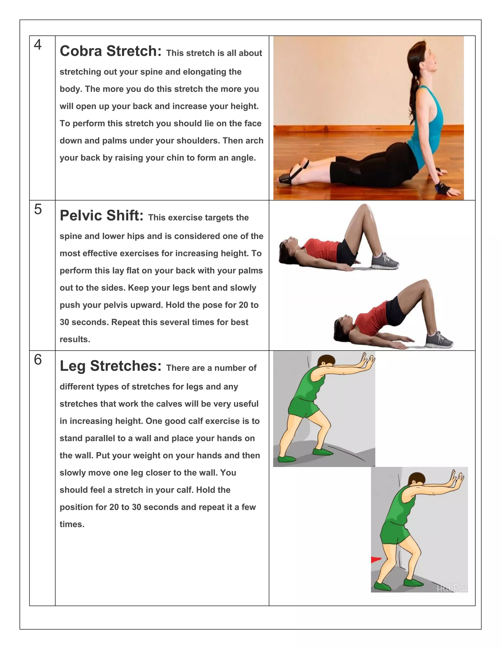 4 Cobra Stretch: This stretch is all about
stretching out your spine and elongating the
body. The more you do this stretch the more you
will open up your back and increase your height.
To perform this stretch you should lie on the face
down and palms under your shoulders. Then arch
your back by raising your chin to form an angle.
5 Pelvic Shift: This exercise targets the
spine and lower hips and is considered one of the
most effective exercises for increasing height. To
perform this lay flat on your back with your palms
out to the sides. Keep your legs bent and slowly
push your pelvis upward. Hold the pose for 20 to
30 seconds. Repeat this several times for best
results.
6 Leg Stretches: There are a number of
different types of stretches for legs and any
stretches that work the calves will be very useful
in increasing height. One good calf exercise is to
stand parallel to a wall and place your hands on
the wall. Put your weight on your hands and then
slowly move one leg closer to the wall. You
should feel a stretch in your calf. Hold the
position for 20 to 30 seconds and repeat it a few
times.
 