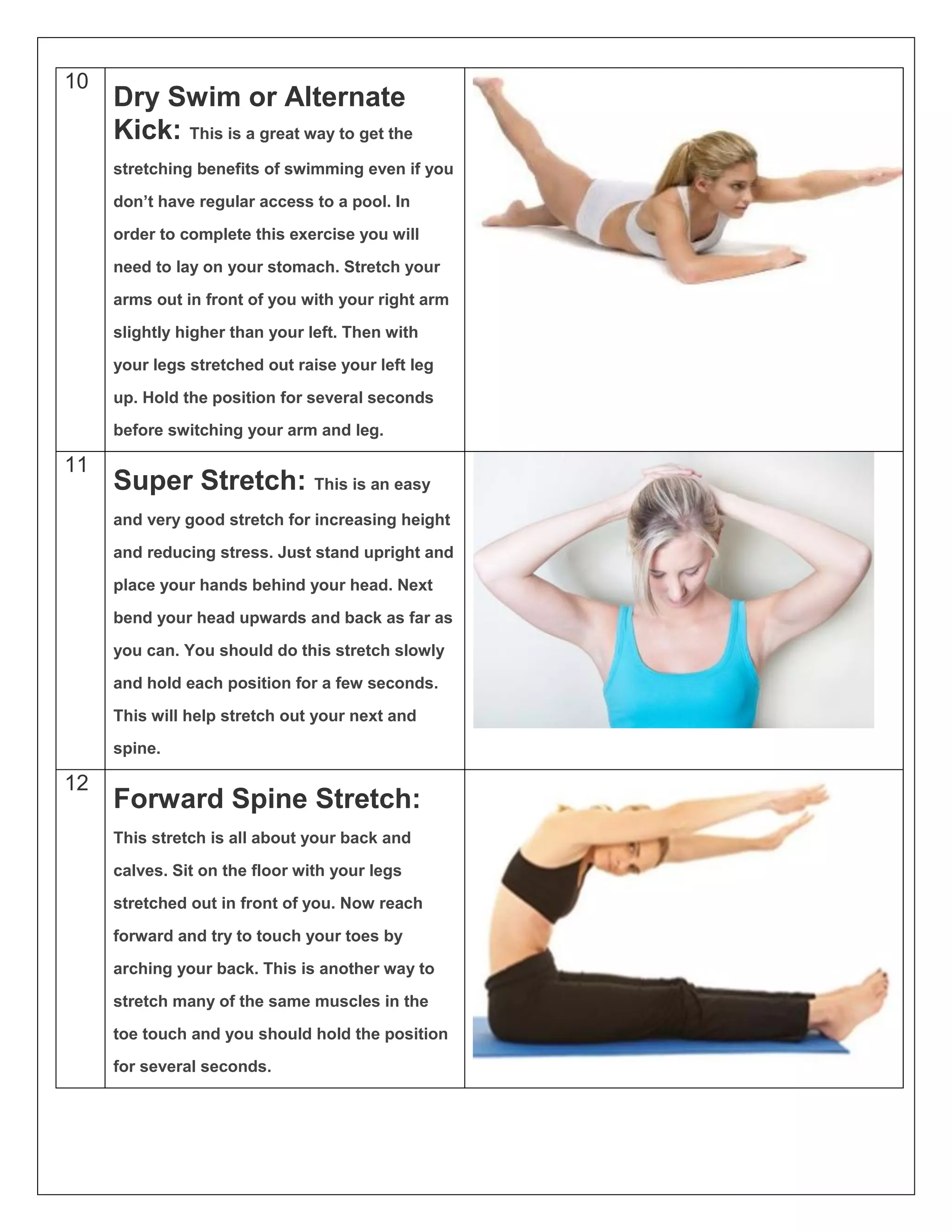 10
Dry Swim or Alternate
Kick: This is a great way to get the
stretching benefits of swimming even if you
don’t have regular access to a pool. In
order to complete this exercise you will
need to lay on your stomach. Stretch your
arms out in front of you with your right arm
slightly higher than your left. Then with
your legs stretched out raise your left leg
up. Hold the position for several seconds
before switching your arm and leg.
11
Super Stretch: This is an easy
and very good stretch for increasing height
and reducing stress. Just stand upright and
place your hands behind your head. Next
bend your head upwards and back as far as
you can. You should do this stretch slowly
and hold each position for a few seconds.
This will help stretch out your next and
spine.
12
Forward Spine Stretch:
This stretch is all about your back and
calves. Sit on the floor with your legs
stretched out in front of you. Now reach
forward and try to touch your toes by
arching your back. This is another way to
stretch many of the same muscles in the
toe touch and you should hold the position
for several seconds.
 