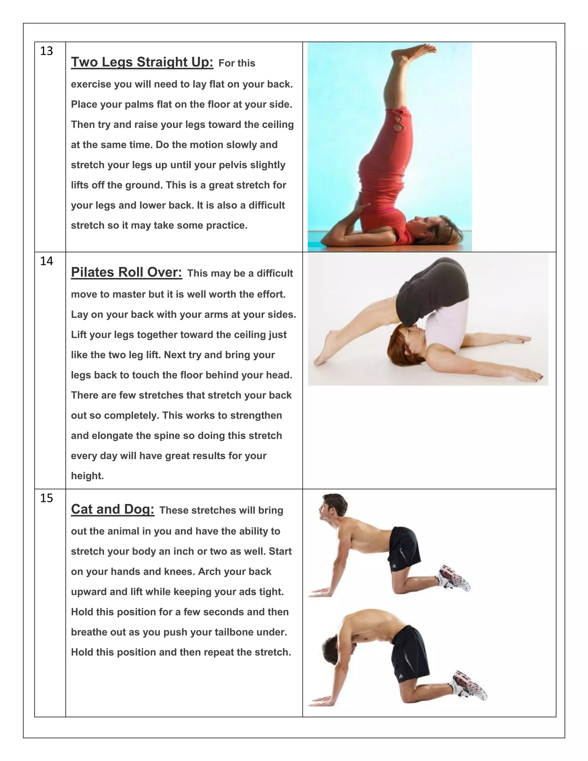 13
Two Legs Straight Up: For this
exercise you will need to lay flat on your back.
Place your palms flat on the floor at your side.
Then try and raise your legs toward the ceiling
at the same time. Do the motion slowly and
stretch your legs up until your pelvis slightly
lifts off the ground. This is a great stretch for
your legs and lower back. It is also a difficult
stretch so it may take some practice.
14
Pilates Roll Over: This may be a difficult
move to master but it is well worth the effort.
Lay on your back with your arms at your sides.
Lift your legs together toward the ceiling just
like the two leg lift. Next try and bring your
legs back to touch the floor behind your head.
There are few stretches that stretch your back
out so completely. This works to strengthen
and elongate the spine so doing this stretch
every day will have great results for your
height.
15
Cat and Dog: These stretches will bring
out the animal in you and have the ability to
stretch your body an inch or two as well. Start
on your hands and knees. Arch your back
upward and lift while keeping your ads tight.
Hold this position for a few seconds and then
breathe out as you push your tailbone under.
Hold this position and then repeat the stretch.
 
