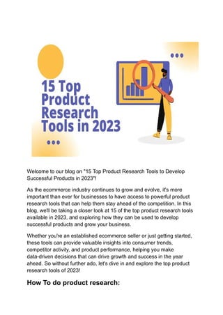 Welcome to our blog on "15 Top Product Research Tools to Develop
Successful Products in 2023"!
As the ecommerce industry continues to grow and evolve, it's more
important than ever for businesses to have access to powerful product
research tools that can help them stay ahead of the competition. In this
blog, we'll be taking a closer look at 15 of the top product research tools
available in 2023, and exploring how they can be used to develop
successful products and grow your business.
Whether you're an established ecommerce seller or just getting started,
these tools can provide valuable insights into consumer trends,
competitor activity, and product performance, helping you make
data-driven decisions that can drive growth and success in the year
ahead. So without further ado, let's dive in and explore the top product
research tools of 2023!
How To do product research:
 