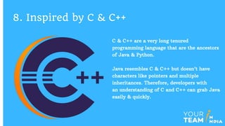 C & C++ are a very long tenured
programming language that are the ancestors
of Java & Python.
Java resembles C & C++ but doesn’t have
characters like pointers and multiple
inheritances. Therefore, developers with
an understanding of C and C++ can grab Java
easily & quickly.
8. Inspired by C & C++
 