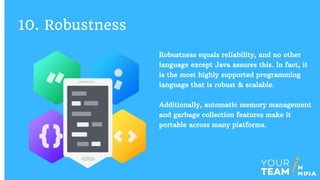Robustness equals reliability, and no other
language except Java assures this. In fact, it
is the most highly supported programming
language that is robust & scalable.
Additionally, automatic memory management
and garbage collection features make it
portable across many platforms.
10. Robustness
 
