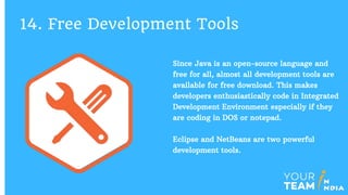 Since Java is an open-source language and
free for all, almost all development tools are
available for free download. This makes
developers enthusiastically code in Integrated
Development Environment especially if they
are coding in DOS or notepad.
Eclipse and NetBeans are two powerful
development tools.
14. Free Development Tools
 