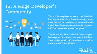 You will be surprised to know that Java has
2nd largest StackOverflow community. Also,
Java has 4th largest Meetup community with
1,400 Java Meetup groups completing over
580,000 members across the globe.
This is not all, Java is the 2nd most-tagged
language at Github that has over 1.5 million
Java projects and 1100 have been starred by
more than 500 individuals.
15. A Huge Developer’s
Community
 