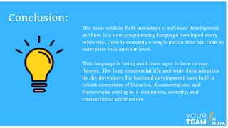 Conclusion:
The most volatile field nowadays is software development
as there is a new programming language developed every
other day. Java is certainly a magic potion that can take an
enterprise into another level.
This language is being used since ages is here to stay
forever. The long commercial life and wide Java adoption
by the developers for backend development have built a
robust ecosystem of libraries, documentation, and
frameworks aiming at e-commerce, security, and
transactional architecture.
 