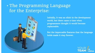 Initially, it was an elixir in the development
world, but there came a time when
programmers thought it would become
replaceable.
But the impeccable features that the language
holds made it stay forever.
• The Programming Language
for the Enterprise:
 
