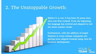 Believe it or not, it has been 24 years since
Java was first created. From the beginning,
the language has evolved and adapted to suit
the latest market trends.
Furthermore, with the addition of ample
features to every release companies are
getting more aligned towards using Java for
backend development.
2. The Unstoppable Growth:
 