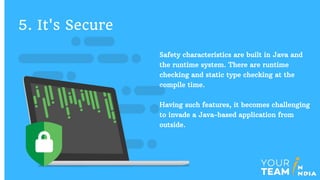 Safety characteristics are built in Java and
the runtime system. There are runtime
checking and static type checking at the
compile time.
Having such features, it becomes challenging
to invade a Java-based application from
outside.
5. It's Secure
 