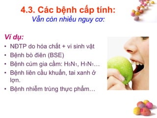 #
4.3. Các bệnh cấp tính:
Vẫn còn nhiều nguy cơ:
Ví dụ:
• NĐTP do hóa chất + vi sinh vật
• Bệnh bò điên (BSE)
• Bệnh cúm gia cầm: H5N1, H1N1…
• Bệnh liên cầu khuẩn, tai xanh ở
lợn.
• Bệnh nhiễm trùng thực phẩm…
 