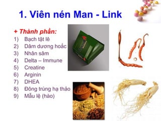 #
1. Viên nén Man - Link
+ Thành phần:
1) Bạch tật lê
2) Dâm dương hoắc
3) Nhân sâm
4) Delta – Immune
5) Creatine
6) Arginin
7) DHEA
8) Đông trùng hạ thảo
9) Mẫu lệ (hào)
 