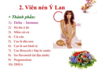#
2. Viên nén Ỷ Lan
+ Thành phần:
1) Delta – Immune
2) Hà thủ ô đỏ
3) Mầm cải củ
4) Cát căn
5) Cao lá dâu non
6) Cao lá sen bánh tẻ
7) Cao Broccoli ( Súp lơ xanh)
8) Iso flavonoid (từ đậu nành)
9) Pregnenolone
10) DHEA
 