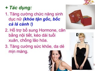 #
+ Tác dụng:
1. Tăng cường chức năng sinh
dục nữ (khỏe tận gốc, bốc
cả lá cành !)
2. Hỗ trợ bổ sung Hormone, cân
bằng nội tiết, kéo dài tuổi
xuân, chống lão hóa.
3. Tăng cường sức khỏe, da dẻ
mịn màng.
 